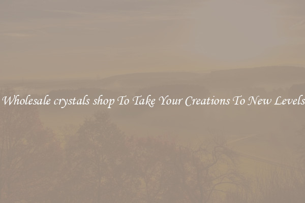 Wholesale crystals shop To Take Your Creations To New Levels