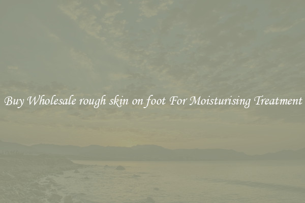 Buy Wholesale rough skin on foot For Moisturising Treatment