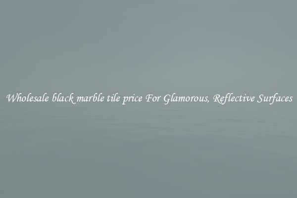 Wholesale black marble tile price For Glamorous, Reflective Surfaces