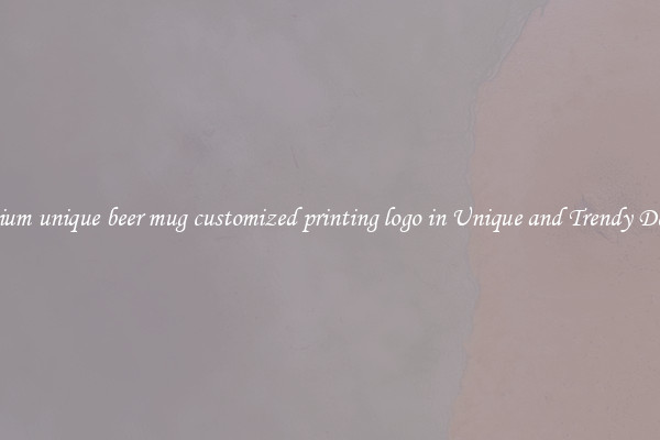 Premium unique beer mug customized printing logo in Unique and Trendy Designs