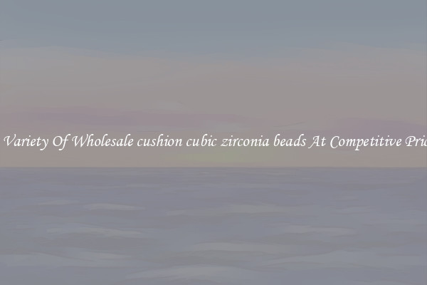 A Variety Of Wholesale cushion cubic zirconia beads At Competitive Prices